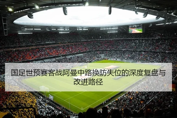 国足世预赛客战阿曼中路换防失位的深度复盘与改进路径