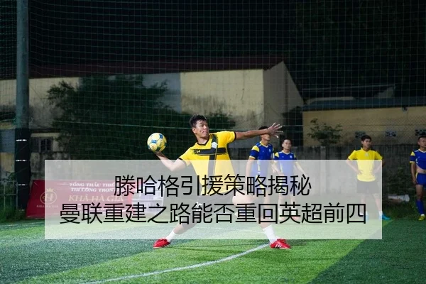滕哈格引援策略揭秘 曼联重建之路能否重回英超前四 | PG